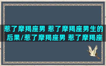 惹了摩羯座男 惹了摩羯座男生的后果/惹了摩羯座男 惹了摩羯座男生的后果-我的网站